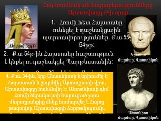 Հայ-հռոմեական հարաբերությունները
                      Արտավազդ Բ-ի օրոք
                1. Հռոմի հետ Հայստանը
                 ունեցել է դաշնակցային
             պարտավորություններ. Ք.ա.55-
  Արտավազդ Բ              54թթ:
2. Ք.ա 54թ-ին Հայստանը հաշտություն      Կրասոս
է կնքել ու դաշնակցել Պարթևստանին: մարմար, Վատտիկան
    3. Երբ Ք.ա. 36թ–ին հռոմեական
4. Ք.ա. 34-ին, երբ Անտոնիոսը ներխուժել է
     եռապետ և զորավար Մարկոս
 Հայաստան և շարժվել Արտաշատի վրա,
   Անտոնիոսի բանակը Հայաստանի
Արտավազդը հանձնվել է: Անտոնիոսի դեմ
    Հռոմի ծերակույտի հարուցած է
            վրայով հարձակվել չորս
 Ատրպատականի համարվել է Հայոց
  մեղադրանքից մեկը վրա, Արտավազդը
 թագավոր Արտավազդի ձերբակալումը։
  խոստացել է օգնել հռոմեացիներին։              Անտոնիոս
                                           մարմար, Վատտիկան
 