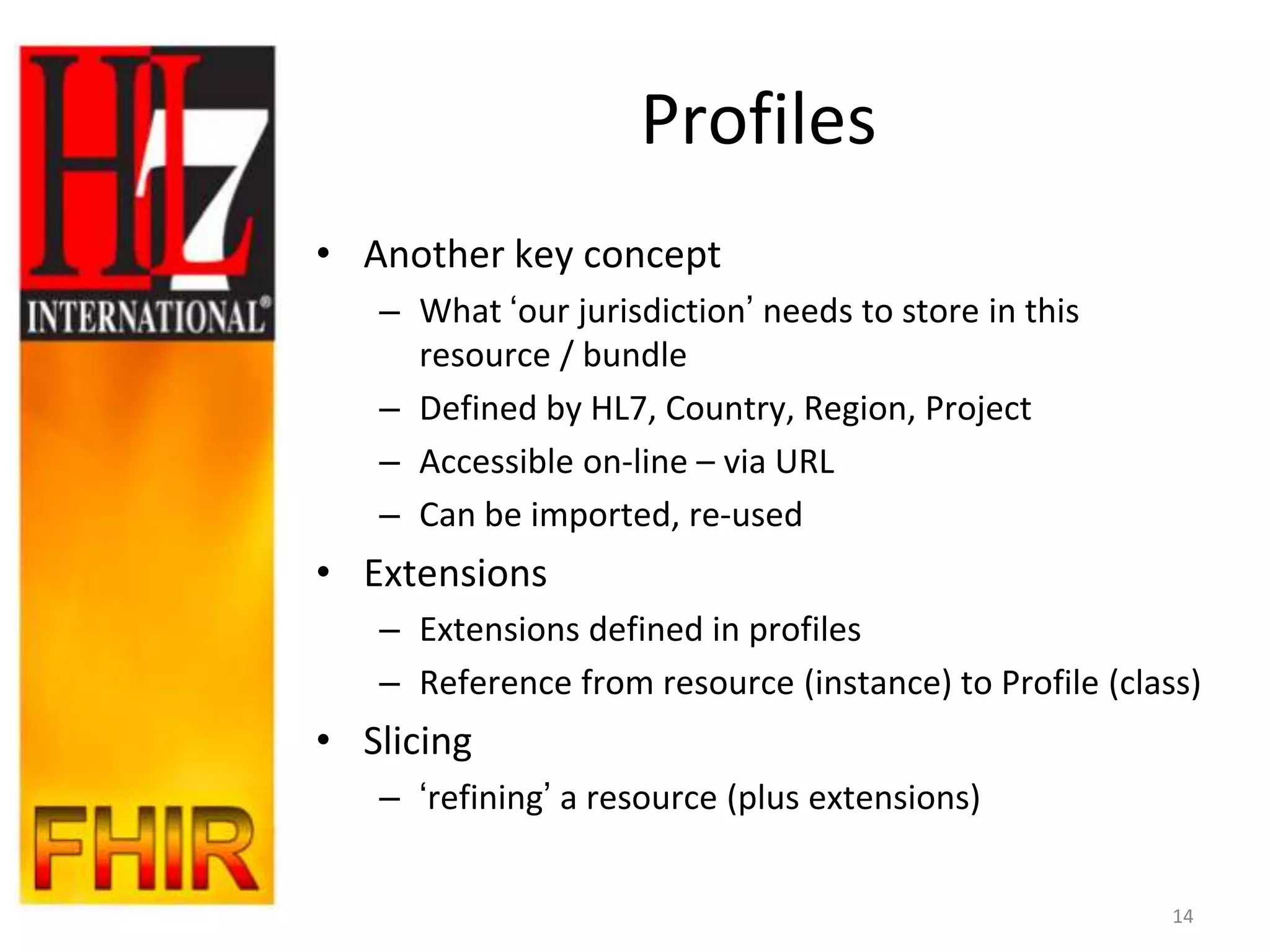 Profiles
• Another key concept
   – What „our jurisdiction‟ needs to store in this
     resource / bundle
   – Defined by HL7, Country, Region, Project
   – Accessible on-line – via URL
   – Can be imported, re-used
• Extensions
   – Extensions defined in profiles
   – Reference from resource (instance) to Profile (class)
• Slicing
   – „refining‟ a resource (plus extensions)


                                                        14
 