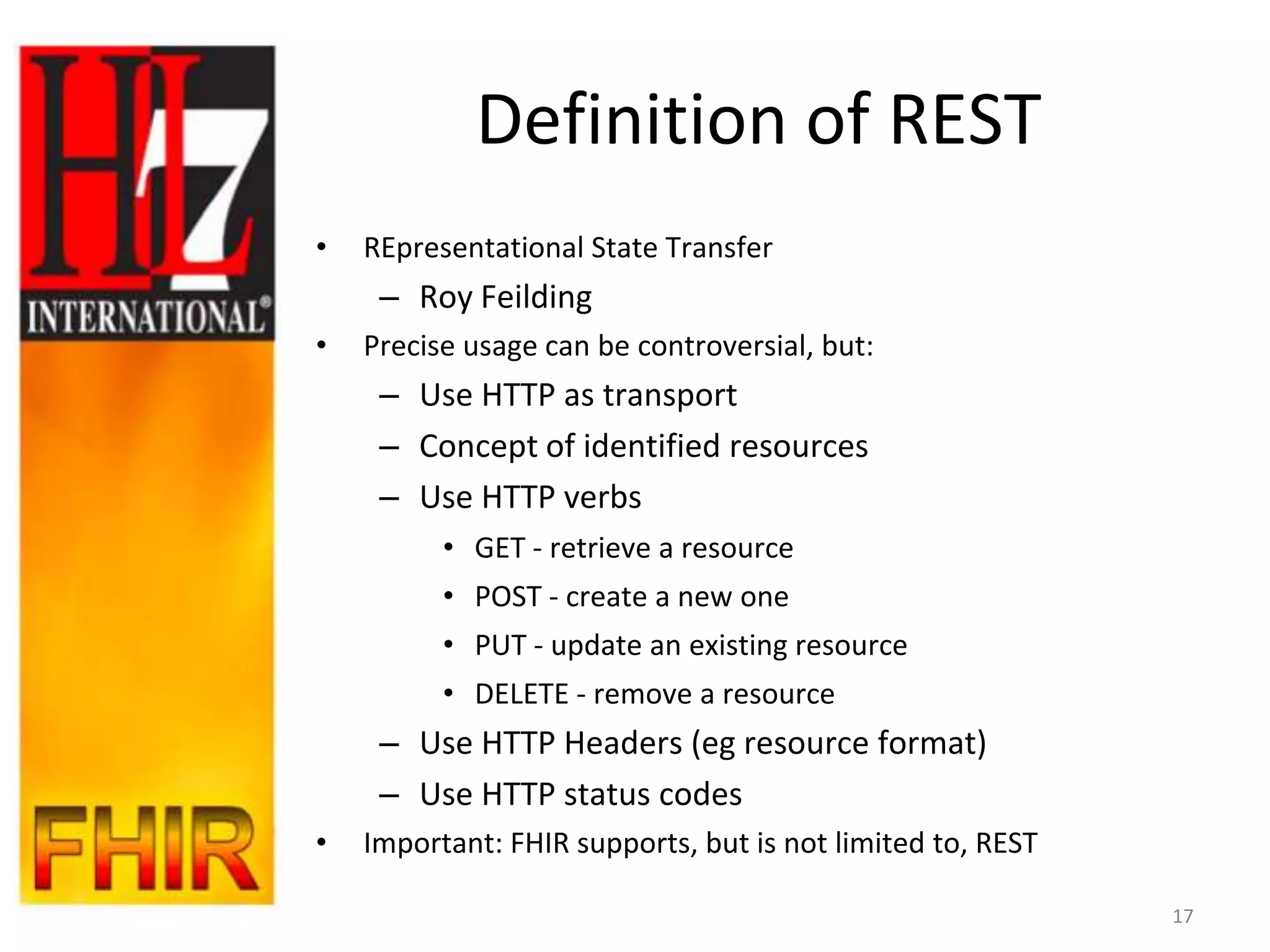 Definition of REST
•   REpresentational State Transfer
     – Roy Feilding
•   Precise usage can be controversial, but:
     – Use HTTP as transport
     – Concept of identified resources
     – Use HTTP verbs
          • GET - retrieve a resource
          • POST - create a new one
          • PUT - update an existing resource
          • DELETE - remove a resource
     – Use HTTP Headers (eg resource format)
     – Use HTTP status codes
•   Important: FHIR supports, but is not limited to, REST

                                                            17
 
