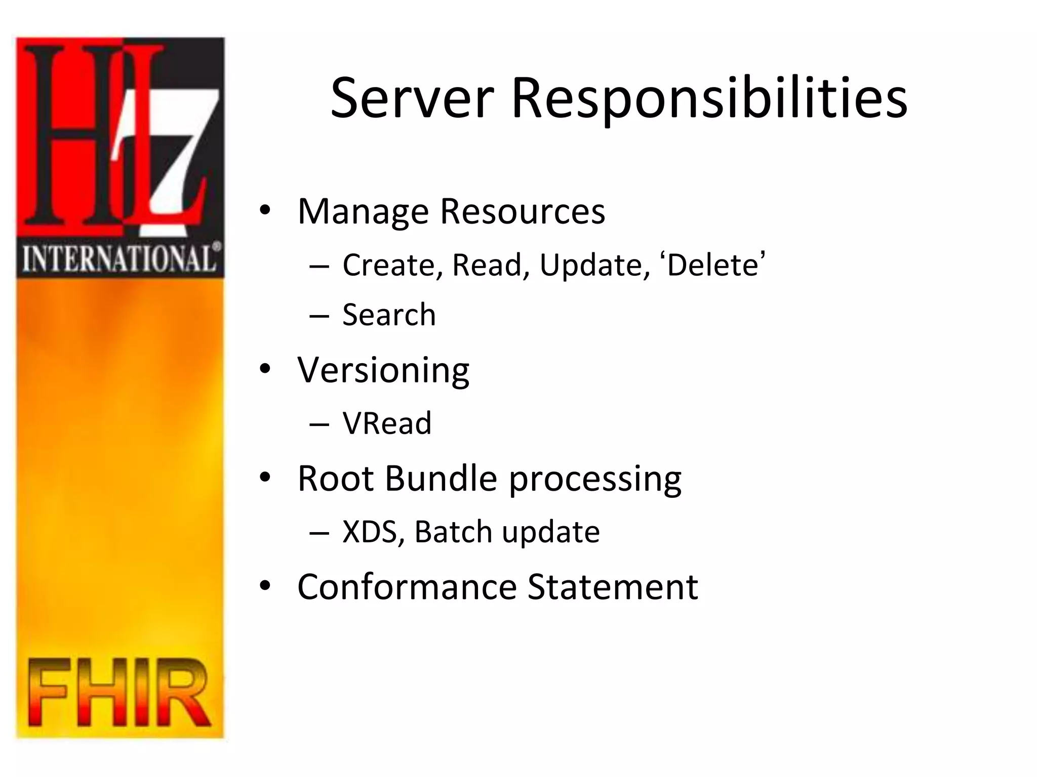 Server Responsibilities
• Manage Resources
  – Create, Read, Update, „Delete‟
  – Search
• Versioning
  – VRead
• Root Bundle processing
  – XDS, Batch update
• Conformance Statement
 