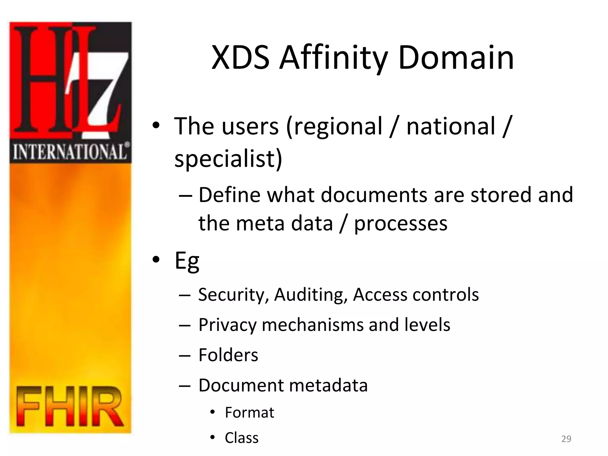 XDS Affinity Domain
• The users (regional / national /
  specialist)
  – Define what documents are stored and
    the meta data / processes
• Eg
  –   Security, Auditing, Access controls
  –   Privacy mechanisms and levels
  –   Folders
  –   Document metadata
       • Format
       • Class                              29
 