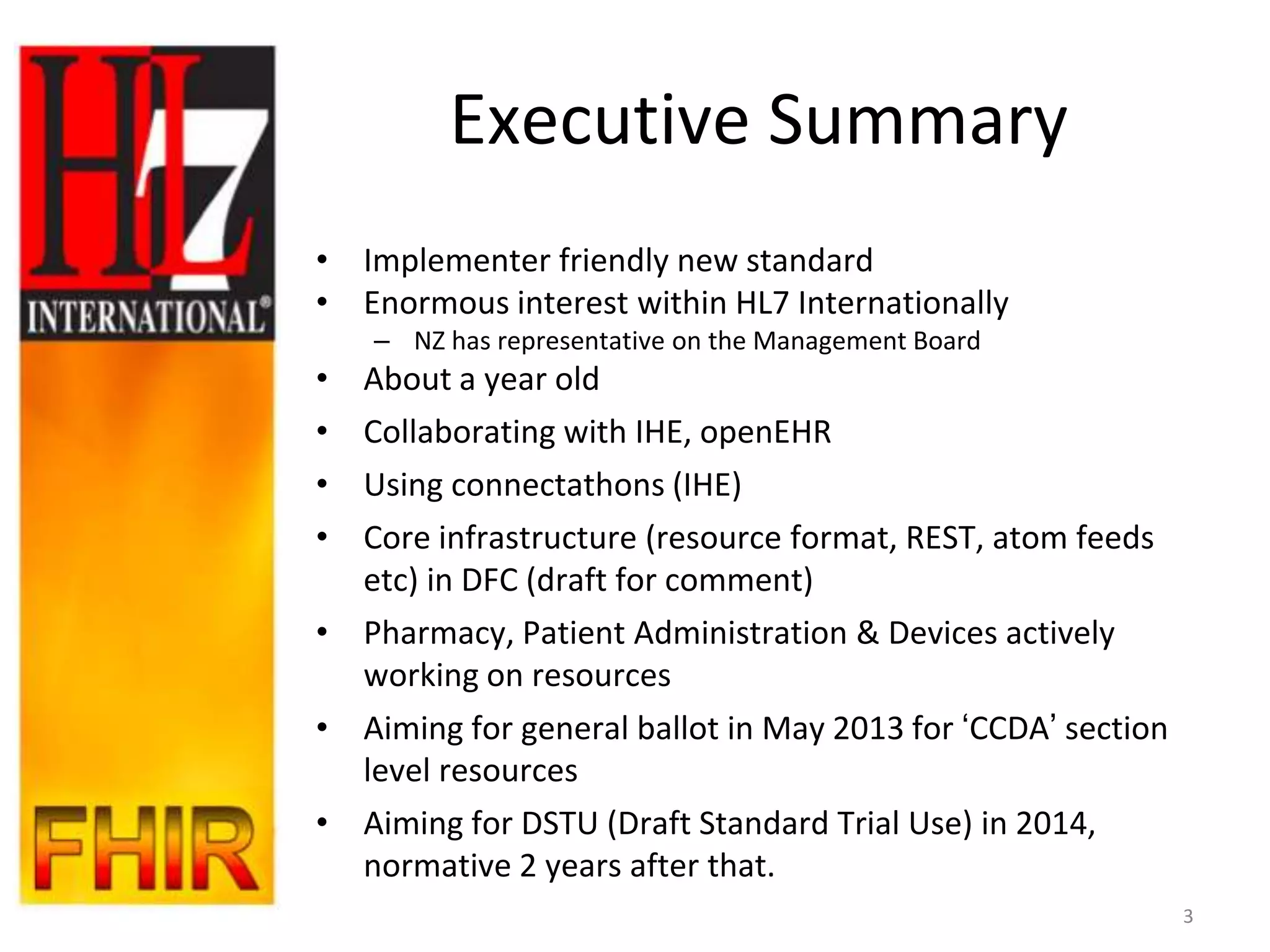 Executive Summary
• Implementer friendly new standard
• Enormous interest within HL7 Internationally
    – NZ has representative on the Management Board
• About a year old
• Collaborating with IHE, openEHR
• Using connectathons (IHE)
• Core infrastructure (resource format, REST, atom feeds
  etc) in DFC (draft for comment)
• Pharmacy, Patient Administration & Devices actively
  working on resources
• Aiming for general ballot in May 2013 for „CCDA‟ section
  level resources
• Aiming for DSTU (Draft Standard Trial Use) in 2014,
  normative 2 years after that.
                                                             3
 