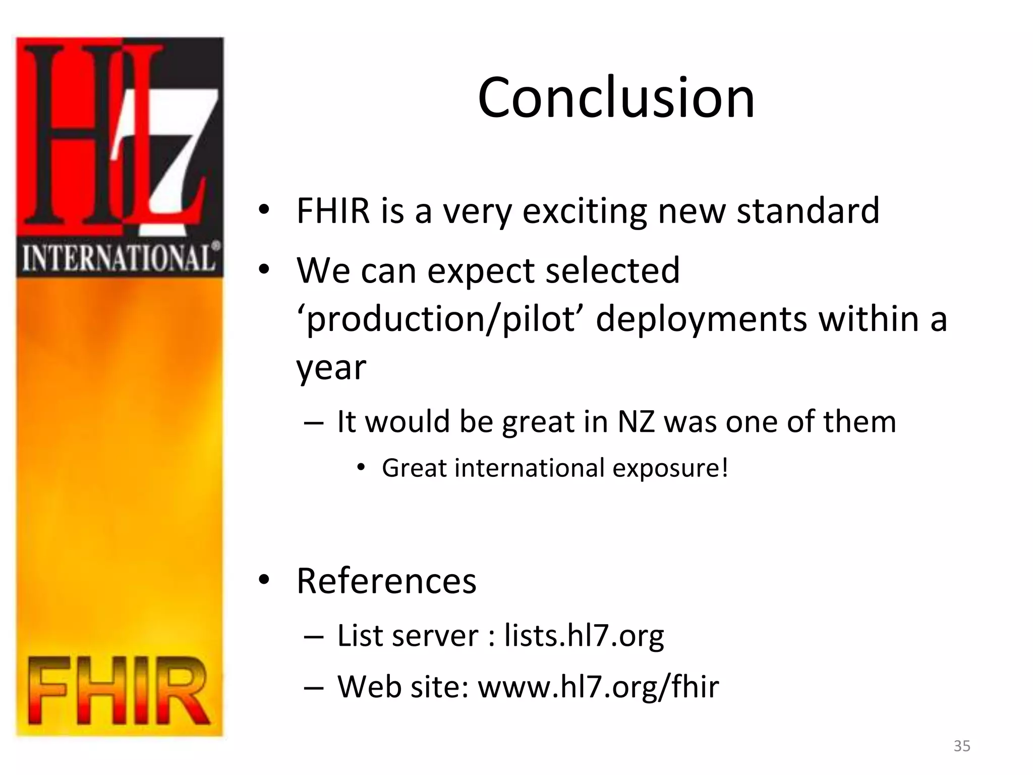 Conclusion
• FHIR is a very exciting new standard
• We can expect selected
  ‘production/pilot’ deployments within a
  year
  – It would be great in NZ was one of them
     • Great international exposure!



• References
  – List server : lists.hl7.org
  – Web site: www.hl7.org/fhir
                                              35
 