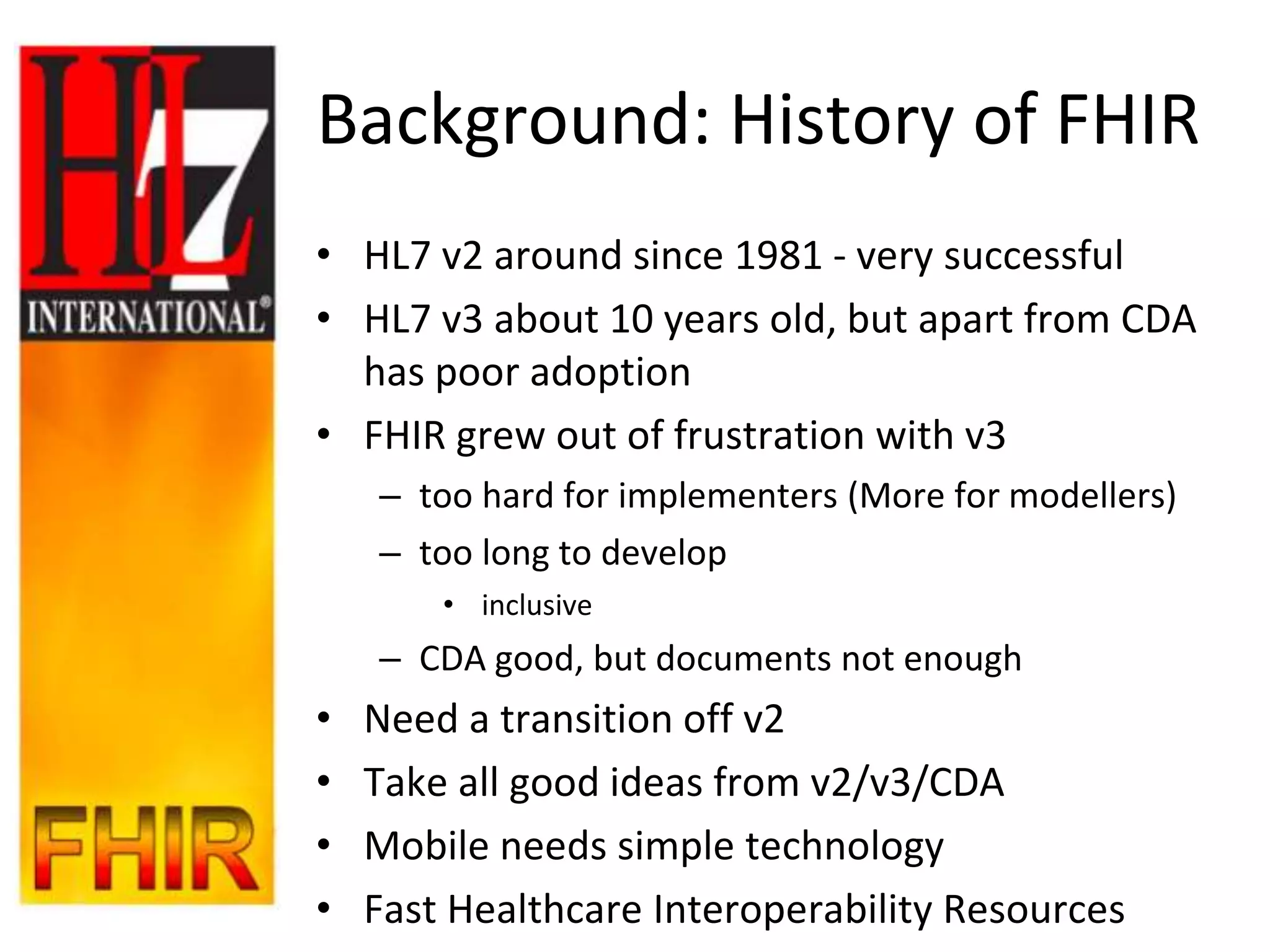 Background: History of FHIR
• HL7 v2 around since 1981 - very successful
• HL7 v3 about 10 years old, but apart from CDA
  has poor adoption
• FHIR grew out of frustration with v3
    – too hard for implementers (More for modellers)
    – too long to develop
        • inclusive
    – CDA good, but documents not enough
•   Need a transition off v2
•   Take all good ideas from v2/v3/CDA
•   Mobile needs simple technology
•   Fast Healthcare Interoperability Resources
 