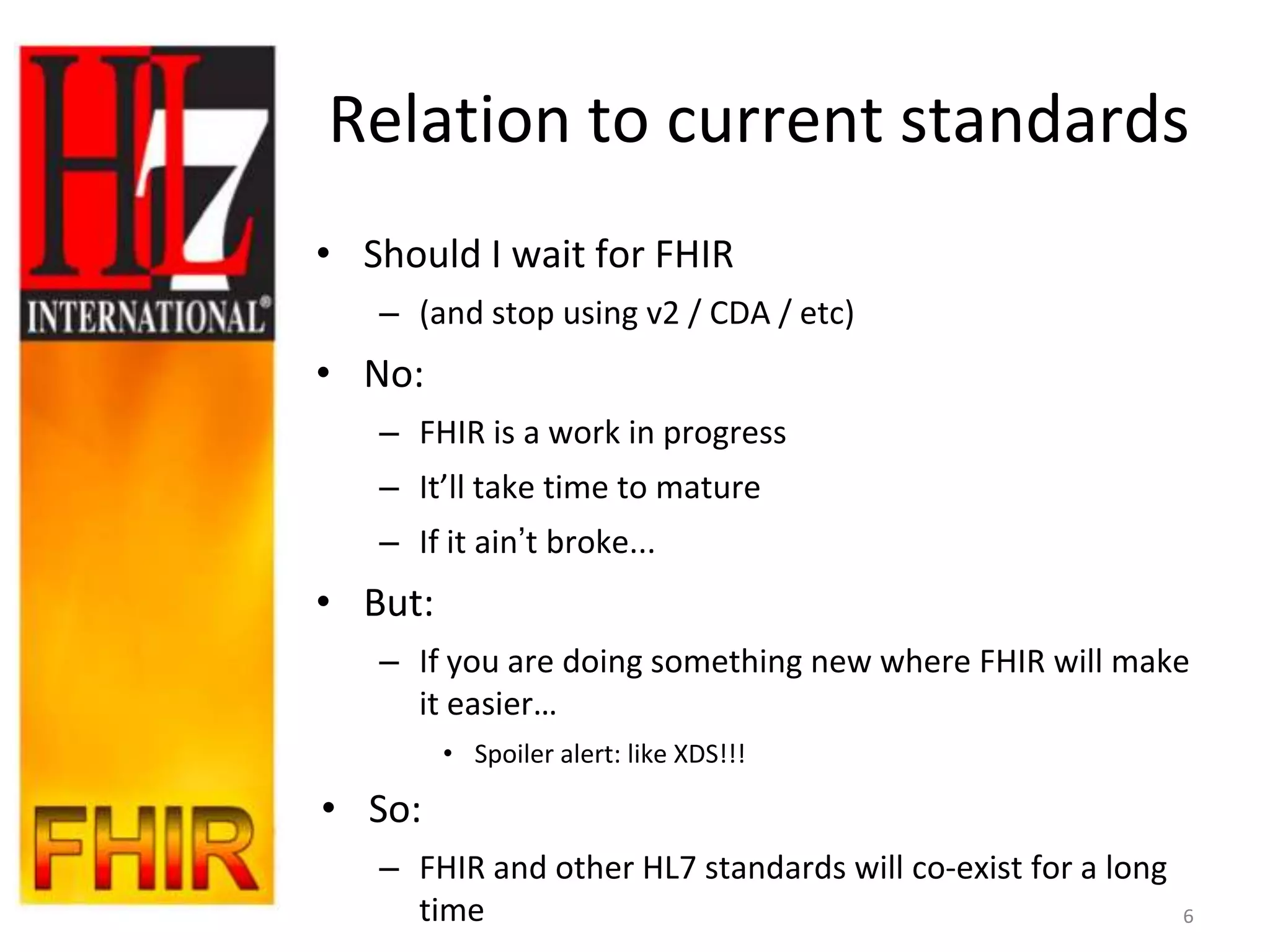 Relation to current standards
• Should I wait for FHIR
   – (and stop using v2 / CDA / etc)
• No:
   – FHIR is a work in progress
   – It’ll take time to mature
   – If it ain‟t broke...
• But:
   – If you are doing something new where FHIR will make
     it easier…
         • Spoiler alert: like XDS!!!

• So:
   – FHIR and other HL7 standards will co-exist for a long
     time                                                    6
 