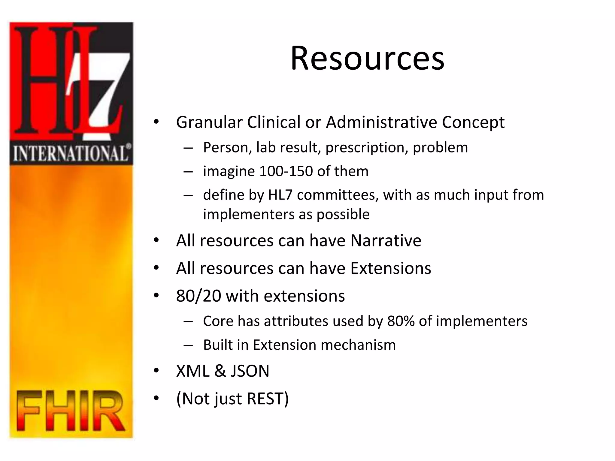 Resources
• Granular Clinical or Administrative Concept
   – Person, lab result, prescription, problem
   – imagine 100-150 of them
   – define by HL7 committees, with as much input from
     implementers as possible
• All resources can have Narrative
• All resources can have Extensions
• 80/20 with extensions
   – Core has attributes used by 80% of implementers
   – Built in Extension mechanism
• XML & JSON
• (Not just REST)
 