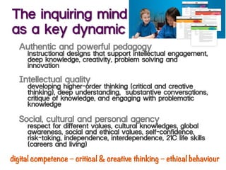 The inquiring mind
as a key dynamic
Authentic and powerful pedagogy
instructional designs that support intellectual engagement,
deep knowledge, creativity, problem solving and
innovation
Intellectual quality
developing higher-order thinking (critical and creative
thinking), deep understanding, substantive conversations,
critique of knowledge, and engaging with problematic
knowledge
Social, cultural and personal agency
respect for different values, cultural knowledges, global
awareness, social and ethical values, self-confidence,
risk-taking, independence, interdependence, 21C life skills
(careers and living)
digital competence – critical & creative thinking – ethical behaviour
 