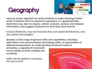 Geography
uses an inquiry approach to assist students to make meaning of their
world. It teaches them to respond to questions in a geographically
distinctive way, plan an inquiry; collect, evaluate, analyse and interpret
information; and suggest responses to what they have learned
conduct fieldwork, map and interpret data and spatial distributions, and
use spatial technologies
develop a wide range of general skills and capabilities, including
information and communication technology skills, an appreciation of
different perspectives, an understanding of ethical research
principles, a capacity for teamwork
and an ability to think critically and
creatively
skills can be applied in everyday
life and at work
 