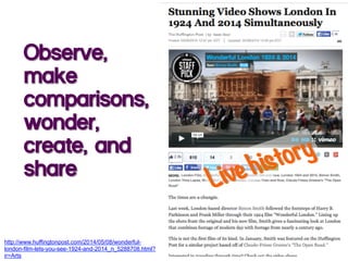 Observe,
make
comparisons,
wonder,
create, and
share
http://www.huffingtonpost.com/2014/05/08/wonderful-
london-film-lets-you-see-1924-and-2014_n_5288708.html?
ir=Arts
 