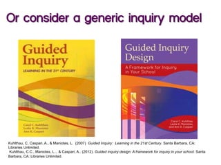 Kuhlthau, C, Caspari, A., & Maniotes, L. (2007) Guided Inquiry: Learning in the 21st Century. Santa Barbara, CA:
Libraries Unlimited.
Kuhlthau, C.C., Maniotes, L.., & Caspari, A.. (2012). Guided inquiry design: A framework for inquiry in your school. Santa
Barbara, CA: Libraries Unlimited.
Or consider a generic inquiry model
 