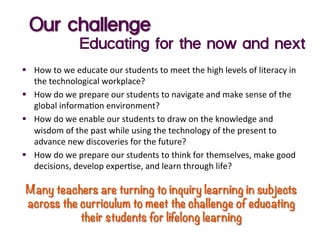 Our challenge
Educating for the now and next
§  How	
  to	
  we	
  educate	
  our	
  students	
  to	
  meet	
  the	
  high	
  levels	
  of	
  literacy	
  in	
  
the	
  technological	
  workplace?	
  
§  How	
  do	
  we	
  prepare	
  our	
  students	
  to	
  navigate	
  and	
  make	
  sense	
  of	
  the	
  
global	
  informa:on	
  environment?	
  
§  How	
  do	
  we	
  enable	
  our	
  students	
  to	
  draw	
  on	
  the	
  knowledge	
  and	
  
wisdom	
  of	
  the	
  past	
  while	
  using	
  the	
  technology	
  of	
  the	
  present	
  to	
  
advance	
  new	
  discoveries	
  for	
  the	
  future?	
  
§  How	
  do	
  we	
  prepare	
  our	
  students	
  to	
  think	
  for	
  themselves,	
  make	
  good	
  
decisions,	
  develop	
  exper:se,	
  and	
  learn	
  through	
  life?	
  
	
  
Many teachers are turning to inquiry learning in subjects
across the curriculum to meet the challenge of educating
their students for lifelong learning
 