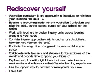 Rediscover yourself
§  Australian curriculum is an opportunity to introduce or reinforce
your teaching role as a TL
§  Become a resourcing leader for the Australian Curriculum and
take the lead... curate, curate, curate for your school, for the
nation
§  Work with teachers to design inquiry units across learning
areas and year levels
§  Consider inquiry approaches within and across disciplines...–
how can you connect the dots?
§  Facilitate the integration of a generic inquiry model in your
school
§  Collaborate with teachers and students to “be explorers of the
world” and provide time to “paint your Picasso”’
§  Explore and play with digital tools that can make teachers’
work easier and enhance students’ inquiry learning experiences
§  Use this opportunity to reinvent or reinvigorate your role
§  Have fun!
 