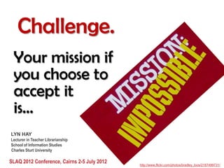 Challenge.
 Your mission if
 you choose to
 accept it
 is...
LYN HAY
Lecturer in Teacher Librarianship
School of Information Studies
Charles Sturt University

SLAQ 2012 Conference, Cairns 2-5 July 2012   http://www.flickr.com/photos/bradley_loos/2187499731/
 