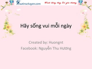 Hãy s ng vui m i ngàyố ỗ
Created by: Huongnt
Facebook: Nguy n Thu H ngễ ươ
 