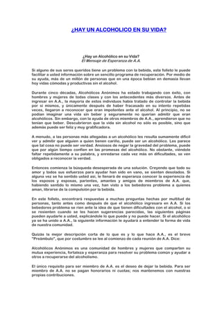 ¿HAY UN ALCOHOLICO EN SU VIDA?
¿Hay un Alcohólico en su Vida?
El Mensaje de Esperanza de A.A.
Si alguno de sus seres queridos tiene un problema con la bebida, este folleto le puede
facilitar a usted información sobre un sencillo programa de recuperación. Por medio de
su ayuda, más de un millón de personas que en una época bebían en demasía llevan
hoy vidas cómodas y productivas sin el alcohol.
Durante cinco décadas, Alcohólicos Anónimos ha estado trabajando con éxito, con
hombres y mujeres de todas clases y con los antecedentes más diversos. Antes de
ingresar en A.A., la mayoría de estos individuos había tratado de controlar la bebida
por sí mismos, y únicamente después de haber fracasado en su intento repetidas
veces, llegaron a reconocer que eran impotentes ante el alcohol. Al principio, no se
podían imaginar una vida sin beber y seguramente no querían admitir que eran
alcohólicos. Sin embargo, con la ayuda de otros miembros de A.A., aprendieron que no
tenían que beber. Descubrieron que la vida sin alcohol no sólo es posible, sino que
además puede ser feliz y muy gratificadora.
A menudo, a las personas más allegadas a un alcohólico les resulta sumamente difícil
ver y admitir que alguien a quien tienen cariño, puede ser un alcohólico. Les parece
que tal cosa no puede ser verdad. Ansiosos de negar la gravedad del problema, puede
que por algún tiempo confíen en las promesas del alcohólico. No obstante, viéndole
faltar repetidamente a su palabra, y enredarse cada vez más en dificultades, se ven
obligados a reconocer la verdad.
Entonces comienza la búsqueda desesperada de una solución. Creyendo que todo su
amor y todos sus esfuerzos para ayudar han sido en vano, se sienten desolados. Si
alguna vez se ha sentido usted así, le llenará de esperanza conocer la experiencia de
los esposos y esposas, parientes, amantes y amigos de miembros de A.A. que,
habiendo sentido lo mismo una vez, han visto a los bebedores problema a quienes
aman, librarse de la compulsión por la bebida.
En este folleto, encontrará respuestas a muchas preguntas hechas por multitud de
personas, tanto antes como después de que el alcohólico ingresara en A.A. Si los
bebedores problema se ríen ante la idea de que tienen dificultades con el alcohol, o si
se resienten cuando se les hacen sugerencias parecidas, las siguientes páginas
pueden ayudarle a usted, explicándole lo que puede y no puede hacer. Si el alcohólico
ya se ha unido a A.A., la siguiente información le ayudará a entender la forma de vida
de nuestra comunidad.
Quizás la mejor descripción corta de lo que es y lo que hace A.A., es el breve
"Preámbulo", que por costumbre se lee al comienzo de cada reunión de A.A. Dice:
Alcohólicos Anónimos es una comunidad de hombres y mujeres que comparten su
mutua experiencia, fortaleza y esperanza para resolver su problema común y ayudar a
otros a recuperarse del alcoholismo.
El único requisito para ser miembro de A.A. es el deseo de dejar la bebida. Para ser
miembro de A.A. no se pagan honorarios ni cuotas; nos mantenemos con nuestras
propias contribuciones.
 