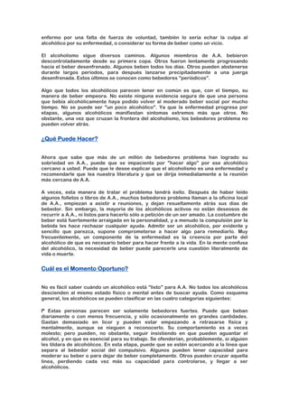 enfermo por una falta de fuerza de voluntad, también lo sería echar la culpa al
alcohólico por su enfermedad, o considerar su forma de beber como un vicio.
El alcoholismo sigue diversos caminos. Algunos miembros de A.A. bebieron
descontroladamente desde su primera copa. Otros fueron lentamente progresando
hacia el beber desenfrenado. Algunos beben todos los días. Otros pueden abstenerse
durante largos períodos, para después lanzarse precipitadamente a una juerga
desenfrenada. Estos últimos se conocen como bebedores "periódicos".
Algo que todos los alcohólicos parecen tener en común es que, con el tiempo, su
manera de beber empeora. No existe ninguna evidencia segura de que una persona
que bebía alcohólicamente haya podido volver al moderado beber social por mucho
tiempo. No se puede ser "un poco alcohólico". Ya que la enfermedad progresa por
etapas, algunos alcohólicos manifiestan síntomas extremos más que otros. No
obstante, una vez que cruzan la frontera del alcoholismo, los bebedores problema no
pueden volver atrás.
¿Qué Puede Hacer?
Ahora que sabe que más de un millón de bebedores problema han logrado su
sobriedad en A.A., puede que se impaciente por "hacer algo" por ese alcohólico
cercano a usted. Puede que le desee explicar que el alcoholismo es una enfermedad y
recomendarle que lea nuestra literatura y que se dirija inmediatamente a la reunión
más cercana de A.A.
A veces, esta manera de tratar el problema tendrá éxito. Después de haber leído
algunos folletos o libros de A.A., muchos bebedores problema llaman a la oficina local
de A.A., empiezan a asistir a reuniones, y dejan resueltamente atrás sus días de
bebedor. Sin embargo, la mayoría de los alcohólicos activos no están deseosos de
recurrir a A.A., ni listos para hacerlo sólo a petición de un ser amado. La costumbre de
beber está fuertemente arraigada en la personalidad, y a menudo la compulsión por la
bebida les hace rechazar cualquier ayuda. Admitir ser un alcohólico, por evidente y
sencillo que parezca, supone comprometerse a hacer algo para remediarlo. Muy
frecuentemente, un componente de la enfermedad es la creencia por parte del
alcohólico de que es necesario beber para hacer frente a la vida. En la mente confusa
del alcohólico, la necesidad de beber puede parecerle una cuestión literalmente de
vida o muerte.
Cuál es el Momento Oportuno?
No es fácil saber cuándo un alcohólico está "listo" para A.A. No todos los alcohólicos
descienden al mismo estado físico o mental antes de buscar ayuda. Como esquema
general, los alcohólicos se pueden clasificar en las cuatro categorías siguientes:
lª Estas personas parecen ser solamente bebedores fuertes. Puede que beban
diariamente o con menos frecuencia, y sólo ocasionalmente en grandes cantidades.
Gastan demasiado en licor y pueden estar empezando a retrasarse física y
mentalmente, aunque se nieguen a reconocerlo. Su comportamiento es a veces
molesto; pero pueden, no obstante, seguir insistiendo en que pueden aguantar el
alcohol, y en que es esencial para su trabajo. Se ofenderían, probablemente, si alguien
les tildara de alcohólicos. En esta etapa, puede que se estén acercando a la línea que
separa al bebedor social del compulsivo. Algunos pueden tener capacidad para
moderar su beber o para dejar de beber completamente. Otros pueden cruzar aquella
línea, perdiendo cada vez más su capacidad para controlarse, y llegar a ser
alcohólicos.
 