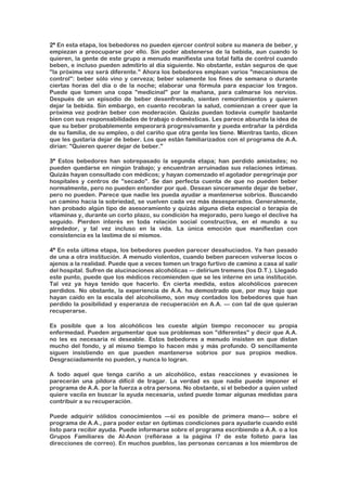 2ª En esta etapa, los bebedores no pueden ejercer control sobre su manera de beber, y
empiezan a preocuparse por ello. Sin poder abstenerse de la bebida, aun cuando lo
quieren, la gente de este grupo a menudo manifiesta una total falta de control cuando
beben, e incluso pueden admitirlo al día siguiente. No obstante, están seguros de que
"la próxima vez será diferente." Ahora los bebedores emplean varios "mecanismos de
control": beber sólo vino y cerveza; beber solamente los fines de semana o durante
ciertas horas del día o de la noche; elaborar una fórmula para espaciar los tragos.
Puede que tomen una copa "medicinal" por la mañana, para calmarse los nervios.
Después de un episodio de beber desenfrenado, sienten remordimientos y quieren
dejar la bebida. Sin embargo, en cuanto recobran la salud, comienzan a creer que la
próxima vez podrán beber con moderación. Quizás puedan todavía cumplir bastante
bien con sus responsabilidades de trabajo o domésticas. Les parece absurda la idea de
que su beber probablemente empeorará progresivamente y pueda entrañar la pérdida
de su familia, de su empleo, o del cariño que otra gente les tiene. Mientras tanto, dicen
que les gustaría dejar de beber. Los que están familiarizados con el programa de A.A.
dirían: "Quieren querer dejar de beber."
3ª Estos bebedores han sobrepasado la segunda etapa; han perdido amistades; no
pueden quedarse en ningún trabajo; y encuentran arruinadas sus relaciones íntimas.
Quizás hayan consultado con médicos; y hayan comenzado el agotador peregrinaje por
hospitales y centros de "secado". Se dan perfecta cuenta de que no pueden beber
normalmente, pero no pueden entender por qué. Desean sinceramente dejar de beber,
pero no pueden. Parece que nadie les pueda ayudar a mantenerse sobrios. Buscando
un camino hacia la sobriedad, se vuelven cada vez más desesperados. Generalmente,
han probado algún tipo de asesoramiento y quizás alguna dieta especial o terapia de
vitaminas y, durante un corto plazo, su condición ha mejorado, pero luego el declive ha
seguido. Pierden interés en toda relación social constructiva, en el mundo a su
alrededor, y tal vez incluso en la vida. La única emoción que manifiestan con
consistencia es la lastima de sí mismos.
4ª En esta última etapa, los bebedores pueden parecer desahuciados. Ya han pasado
de una a otra institución. A menudo violentos, cuando beben parecen volverse locos o
ajenos a la realidad. Puede que a veces tomen un trago furtivo de camino a casa al salir
del hospital. Sufren de alucinaciones alcohólicas — delirium tremens (los D.T.). Llegado
este punto, puede que los médicos recomienden que se les interne en una institución.
Tal vez ya haya tenido que hacerlo. En cierta medida, estos alcohólicos parecen
perdidos. No obstante, la experiencia de A.A. ha demostrado que, por muy bajo que
hayan caído en la escala del alcoholismo, son muy contados los bebedores que han
perdido la posibilidad y esperanza de recuperación en A.A. — con tal de que quieran
recuperarse.
Es posible que a los alcohólicos les cueste algún tiempo reconocer su propia
enfermedad. Pueden argumentar que sus problemas son "diferentes" y decir que A.A.
no les es necesaria ni deseable. Estos bebedores a menudo insisten en que distan
mucho del fondo, y al mismo tiempo lo hacen más y más profundo. O sencillamente
siguen insistiendo en que pueden mantenerse sobrios por sus propios medios.
Desgraciadamente no pueden, y nunca lo logran.
A todo aquel que tenga cariño a un alcohólico, estas reacciones y evasiones le
parecerán una píldora difícil de tragar. La verdad es que nadie puede imponer el
programa de A.A. por la fuerza a otra persona. No obstante, si el bebedor a quien usted
quiere vacila en buscar la ayuda necesaria, usted puede tomar algunas medidas para
contribuir a su recuperación.
Puede adquirir sólidos conocimientos —si es posible de primera mano— sobre el
programa de A.A., para poder estar en óptimas condiciones para ayudarle cuando esté
listo para recibir ayuda. Puede informarse sobre el programa escribiendo a A.A. o a los
Grupos Familiares de Al-Anon (refiérase a la página l7 de este folleto para las
direcciones de correo). En muchos pueblos, las personas cercanas a los miembros de
 
