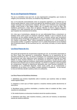 No es una Organización Religiosa
Tal vez su alcohólico crea que A.A. es una organización evangelista, que recalca la
religión y los sermones. De nuevo, la verdad es muy diferente.
A.A. se ha descrito esencialmente como un programa espiritual, y es verdad que no
ofrece ayuda material, como lo haría una agencia de asistencia social. Pero no es bajo
ningún concepto una organización religiosa. No pide a sus miembros que mantengan
ningún credo formal o que hagan ningún rito, ni siquiera que crean en Dios. Sus
miembros pertenecen a toda clase de iglesias. Muchos no tienen ninguna afiliación
religiosa. A.A. pide solamente que sus miembros mantengan una amplitud de ideas y
que respeten las creencias de los demás.
A.A. dice que el alcoholismo, además de ser una enfermedad física y emocional, es
también hasta cierto punto un trastorno espiritual. Debido a que la mayoría de los
alcohólicos no han podido manejar las cosas por sí mismos, parece que encuentran
una terapia eficaz al entregar sus destinos a un poder superior a ellos mismos. Muchos
A.A. llaman a este poder "Dios". Otros consideran al grupo de A.A. como el poder en
que pueden confiar. La palabra "espiritual" en A.A. puede interpretarse con la amplitud
que el individuo desee. En las reuniones de A.A., uno siente, sin duda, un cierto espíritu
de unión.
Los Doce Pasos de A.A.
Una parte del programa de recuperación sugerido por A.A. se encuentra expresada en
los Doce Pasos que aparecen a continuación. Basados en la experiencia de los
primeros miembros de A.A., los Pasos constituyen una constancia de los principios y
las prácticas que ellos elaboraron para mantener su sobriedad (después de haber
fallado en otros muchos intentos). Si su alcohólico se resiste a la idea de tener que
atarse a un código rígido de conducta, usted puede tranquilizarle. Cada miembro utiliza
los Pasos de la manera que le parece indicada. Los Pasos se sugieren como programa
de recuperación. Aunque la experiencia demuestra que, para muchos miembros, su
comodidad en la sobriedad depende, hasta cierto punto, de su comprensión y
aceptación de los Pasos, no se obliga a ningún miembro a aceptarlos ni aun leerlos.
Le toca al individuo decidir cuándo y cómo va a utilizarlos.
Los Doce Pasos de Alcohólicos Anónimos
1. Admitimos que éramos impotentes ante el alcohol, que nuestras vidas se habían
vuelto ingobernables.
2. Llegamos a creer que un Poder superior a nosotros mismos podría devolvernos el
sano juicio.
3. Decidimos poner nuestras voluntades y nuestras vidas al cuidado de Dios, como
nosotros lo concebimos.
4. Sin miedo hicimos un minucioso inventario moral de nosotros mismos.
5. Admitimos ante Dios, ante nosotros mismos, y ante otro ser humano, la naturaleza
exacta de nuestros defectos.
 