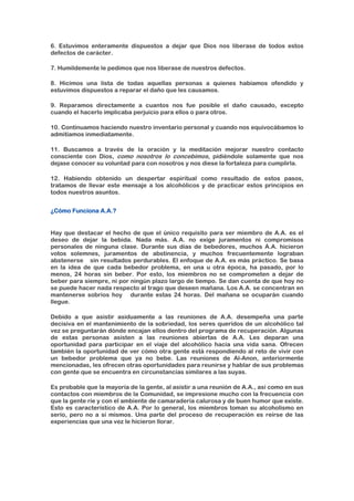 6. Estuvimos enteramente dispuestos a dejar que Dios nos liberase de todos estos
defectos de carácter.
7. Humildemente le pedimos que nos liberase de nuestros defectos.
8. Hicimos una lista de todas aquellas personas a quienes habíamos ofendido y
estuvimos dispuestos a reparar el daño que les causamos.
9. Reparamos directamente a cuantos nos fue posible el daño causado, excepto
cuando el hacerlo implicaba perjuicio para ellos o para otros.
10. Continuamos haciendo nuestro inventario personal y cuando nos equivocábamos lo
admitíamos inmediatamente.
11. Buscamos a través de la oración y la meditación mejorar nuestro contacto
consciente con Dios, como nosotros lo concebimos, pidiéndole solamente que nos
dejase conocer su voluntad para con nosotros y nos diese la fortaleza para cumplirla.
12. Habiendo obtenido un despertar espiritual como resultado de estos pasos,
tratamos de llevar este mensaje a los alcohólicos y de practicar estos principios en
todos nuestros asuntos.
¿Cómo Funciona A.A.?
Hay que destacar el hecho de que el único requisito para ser miembro de A.A. es el
deseo de dejar la bebida. Nada más. A.A. no exige juramentos ni compromisos
personales de ninguna clase. Durante sus días de bebedores, muchos A.A. hicieron
votos solemnes, juramentos de abstinencia, y muchos frecuentemente lograban
abstenerse sin resultados perdurables. El enfoque de A.A. es más práctico. Se basa
en la idea de que cada bebedor problema, en una u otra época, ha pasado, por lo
menos, 24 horas sin beber. Por esto, los miembros no se comprometen a dejar de
beber para siempre, ni por ningún plazo largo de tiempo. Se dan cuenta de que hoy no
se puede hacer nada respecto al trago que deseen mañana. Los A.A. se concentran en
mantenerse sobrios hoy durante estas 24 horas. Del mañana se ocuparán cuando
llegue.
Debido a que asistir asiduamente a las reuniones de A.A. desempeña una parte
decisiva en el mantenimiento de la sobriedad, los seres queridos de un alcohólico tal
vez se preguntarán dónde encajan ellos dentro del programa de recuperación. Algunas
de estas personas asisten a las reuniones abiertas de A.A. Les deparan una
oportunidad para participar en el viaje del alcohólico hacia una vida sana. Ofrecen
también la oportunidad de ver cómo otra gente está respondiendo al reto de vivir con
un bebedor problema que ya no bebe. Las reuniones de Al-Anon, anteriormente
mencionadas, les ofrecen otras oportunidades para reunirse y hablar de sus problemas
con gente que se encuentra en circunstancias similares a las suyas.
Es probable que la mayoría de la gente, al asistir a una reunión de A.A., así como en sus
contactos con miembros de la Comunidad, se impresione mucho con la frecuencia con
que la gente ríe y con el ambiente de camaradería calurosa y de buen humor que existe.
Esto es característico de A.A. Por lo general, los miembros toman su alcoholismo en
serio, pero no a sí mismos. Una parte del proceso de recuperación es reírse de las
experiencias que una vez le hicieron llorar.
 