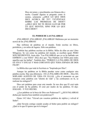 Dios sin temor, y proclámalas con firmeza día y
noche. Cuando alguien te pregunte como te
sientes, solamente ¡¡¡DILE LO QUE DIOS
DICE ACERCA DE TI!!! !!!CUÉNTALE
SOBRE LAS PROMESAS DE DIOS!!!
¡¡¡DILE QUE NO TE DEJAS LLEVAR POR
LO QUE SIENTES, SINO POR LO QUE
DICE DIOS!!!
EL PODER DE LAS PALABRAS
¡PALABRAS! ¡PALABRAS! ¡PALABRAS! Hablemos por un momento
acerca de las ¡PALABRAS!
Hay millones de palabras en el mundo. Están escritas en libros,
periódicos, y en miles de lugares. Sólo son palabras.
También hay palabras escritas en la Biblia. Miles de ellas en este Libro
Milagroso. Se ven como las palabras del mundo, se escriben igual; PERO
SON DIFERENTES. Jesús dijo: "Las PALABRAS que yo os he hablado son
ESPÍRITU y son VIDA". Dios dice que: "Sus Palabras son VIDA para todos
aquellos que las hallan". También dice: "PORQUE LA PALABRA DE DIOS
ES VIVA Y EFICAZ Y MAS CORTANTE QUE TODA ESPADA DE DOS
FILOS".
La Biblia dice que toda la Escritura es "Inspirada por Dios".
Aunque las palabras en la Biblia puedan verse como cualquier otra
palabra escrita. Hay una diferencia - ES LA PALABRA DE DIOS -. Dios HA
SOPLADO ALIENTO DE VIDA EN ELLAS. ¡¡¡En el momento en que
tomamos estas palabras con "aliento de vida" y las confesamos en fe, se
realizan los milagros!!!
Dios usó palabras para crear este mundo. Se nos dice que El creó todo
con el poder de Su palabra. El creó por medio de las palabras. El dijo:
HÁGASE - Y FUE HECHO.
¡¡¡Las palabras en la boca de Dios son Poderosas!!! ¡¡¡SUS PALABRAS
dichas por nuestra boca también son poderosas!!!
Oseas 14:2 dice: "Llevad con vosotros palabras de súplica y volved al
Señor".
¿Qué llevarás contigo cuando acudas al Señor para pedirle un milagro?
¿Qué es lo que El quiere que tú le traigas?
 