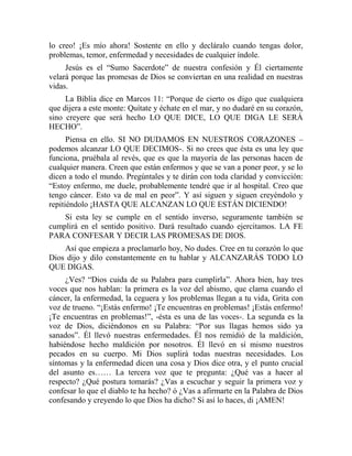 lo creo! ¡Es mío ahora! Sostente en ello y decláralo cuando tengas dolor,
problemas, temor, enfermedad y necesidades de cualquier índole.
Jesús es el “Sumo Sacerdote” de nuestra confesión y Él ciertamente
velará porque las promesas de Dios se conviertan en una realidad en nuestras
vidas.
La Biblia dice en Marcos 11: “Porque de cierto os digo que cualquiera
que dijera a este monte: Quítate y échate en el mar, y no dudaré en su corazón,
sino creyere que será hecho LO QUE DICE, LO QUE DIGA LE SERÁ
HECHO”.
Piensa en ello. SI NO DUDAMOS EN NUESTROS CORAZONES –
podemos alcanzar LO QUE DECIMOS-. Si no crees que ésta es una ley que
funciona, pruébala al revés, que es que la mayoría de las personas hacen de
cualquier manera. Creen que están enfermos y que se van a poner peor, y se lo
dicen a todo el mundo. Pregúntales y te dirán con toda claridad y convicción:
“Estoy enfermo, me duele, probablemente tendré que ir al hospital. Creo que
tengo cáncer. Esto va de mal en peor”. Y así siguen y siguen creyéndolo y
repitiéndolo ¡HASTA QUE ALCANZAN LO QUE ESTÁN DICIENDO!
Si esta ley se cumple en el sentido inverso, seguramente también se
cumplirá en el sentido positivo. Dará resultado cuando ejercitamos. LA FE
PARA CONFESAR Y DECIR LAS PROMESAS DE DIOS.
Así que empieza a proclamarlo hoy, No dudes. Cree en tu corazón lo que
Dios dijo y dilo constantemente en tu hablar y ALCANZARÁS TODO LO
QUE DIGAS.
¿Ves? “Dios cuida de su Palabra para cumplirla”. Ahora bien, hay tres
voces que nos hablan: la primera es la voz del abismo, que clama cuando el
cáncer, la enfermedad, la ceguera y los problemas llegan a tu vida, Grita con
voz de trueno. “¡Estás enfermo! ¡Te encuentras en problemas! ¡Estás enfermo!
¡Te encuentras en problemas!”, -ésta es una de las voces-. La segunda es la
voz de Dios, diciéndonos en su Palabra: “Por sus llagas hemos sido ya
sanados”. Él llevó nuestras enfermedades. Él nos remidió de la maldición,
habiéndose hecho maldición por nosotros. Él llevó en sí mismo nuestros
pecados en su cuerpo. Mi Dios suplirá todas nuestras necesidades. Los
síntomas y la enfermedad dicen una cosa y Dios dice otra, y el punto crucial
del asunto es…… La tercera voz que te pregunta: ¿Qué vas a hacer al
respecto? ¿Qué postura tomarás? ¿Vas a escuchar y seguir la primera voz y
confesar lo que el diablo te ha hecho? ó ¿Vas a afirmarte en la Palabra de Dios
confesando y creyendo lo que Dios ha dicho? Si así lo haces, di ¡AMEN!
 
