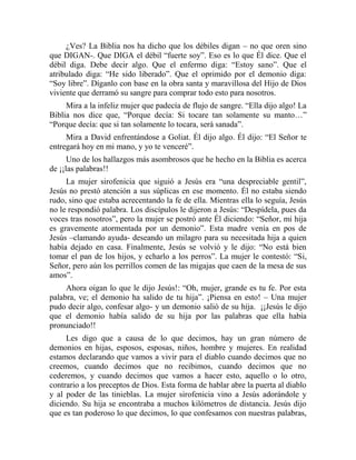 ¿Ves? La Biblia nos ha dicho que los débiles digan – no que oren sino
que DIGAN-. Que DIGA el débil “fuerte soy”. Eso es lo que Él dice. Que el
débil diga. Debe decir algo. Que el enfermo diga: “Estoy sano”. Que el
atribulado diga: “He sido liberado”. Que el oprimido por el demonio diga:
“Soy libre”. Díganlo con base en la obra santa y maravillosa del Hijo de Dios
viviente que derramó su sangre para comprar todo esto para nosotros.
Mira a la infeliz mujer que padecía de flujo de sangre. “Ella dijo algo! La
Biblia nos dice que, “Porque decía: Si tocare tan solamente su manto…”
“Porque decía: que si tan solamente lo tocara, será sanada”.
Mira a David enfrentándose a Goliat. Él dijo algo. Él dijo: “El Señor te
entregará hoy en mi mano, y yo te venceré”.
Uno de los hallazgos más asombrosos que he hecho en la Biblia es acerca
de ¡¡las palabras!!
La mujer sirofenicia que siguió a Jesús era “una despreciable gentil”,
Jesús no prestó atención a sus súplicas en ese momento. Él no estaba siendo
rudo, sino que estaba acrecentando la fe de ella. Mientras ella lo seguía, Jesús
no le respondió palabra. Los discípulos le dijeron a Jesús: “Despídela, pues da
voces tras nosotros”, pero la mujer se postró ante Él diciendo: “Señor, mi hija
es gravemente atormentada por un demonio”. Esta madre venía en pos de
Jesús –clamando ayuda- deseando un milagro para su necesitada hija a quien
había dejado en casa. Finalmente, Jesús se volvió y le dijo: “No está bien
tomar el pan de los hijos, y echarlo a los perros”. La mujer le contestó: “Si,
Señor, pero aún los perrillos comen de las migajas que caen de la mesa de sus
amos”.
Ahora oigan lo que le dijo Jesús!: “Oh, mujer, grande es tu fe. Por esta
palabra, ve; el demonio ha salido de tu hija”. ¡Piensa en esto! – Una mujer
pudo decir algo, confesar algo- y un demonio salió de su hija. ¡¡Jesús le dijo
que el demonio había salido de su hija por las palabras que ella había
pronunciado!!
Les digo que a causa de lo que decimos, hay un gran número de
demonios en hijas, esposos, esposas, niños, hombre y mujeres. En realidad
estamos declarando que vamos a vivir para el diablo cuando decimos que no
creemos, cuando decimos que no recibimos, cuando decimos que no
cederemos, y cuando decimos que vamos a hacer esto, aquello o lo otro,
contrario a los preceptos de Dios. Esta forma de hablar abre la puerta al diablo
y al poder de las tinieblas. La mujer sirofenicia vino a Jesús adorándole y
diciendo. Su hija se encontraba a muchos kilómetros de distancia. Jesús dijo
que es tan poderoso lo que decimos, lo que confesamos con nuestras palabras,
 