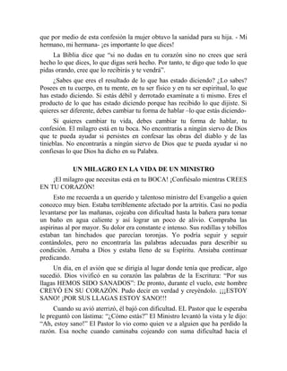que por medio de esta confesión la mujer obtuvo la sanidad para su hija. - Mi
hermano, mi hermana- ¡es importante lo que dices!
La Biblia dice que “si no dudas en tu corazón sino no crees que será
hecho lo que dices, lo que digas será hecho. Por tanto, te digo que todo lo que
pidas orando, cree que lo recibirás y te vendrá”.
¿Sabes que eres el resultado de lo que has estado diciendo? ¿Lo sabes?
Posees en tu cuerpo, en tu mente, en tu ser físico y en tu ser espiritual, lo que
has estado diciendo. Si estás débil y derrotado examínate a ti mismo. Eres el
producto de lo que has estado diciendo porque has recibido lo que dijiste. Si
quieres ser diferente, debes cambiar tu forma de hablar –lo que estás diciendo-
Si quieres cambiar tu vida, debes cambiar tu forma de hablar, tu
confesión. El milagro está en tu boca. No encontrarás a ningún siervo de Dios
que te pueda ayudar si persistes en confesar las obras del diablo y de las
tinieblas. No encontrarás a ningún siervo de Dios que te pueda ayudar si no
confiesas lo que Dios ha dicho en su Palabra.
UN MILAGRO EN LA VIDA DE UN MINISTRO
¡El milagro que necesitas está en tu BOCA! ¡Confiésalo mientras CREES
EN TU CORAZÓN!
Esto me recuerda a un querido y talentoso ministro del Evangelio a quien
conozco muy bien. Estaba terriblemente afectado por la artritis. Casi no podía
levantarse por las mañanas, cojeaba con dificultad hasta la bañera para tomar
un baño en agua caliente y así lograr un poco de alivio. Compraba las
aspirinas al por mayor. Su dolor era constante e intenso. Sus rodillas y tobillos
estaban tan hinchados que parecían toronjas. Yo podría seguir y seguir
contándoles, pero no encontraría las palabras adecuadas para describir su
condición. Amaba a Dios y estaba lleno de su Espíritu. Ansiaba continuar
predicando.
Un día, en el avión que se dirigía al lugar donde tenía que predicar, algo
sucedió. Dios vivificó en su corazón las palabras de la Escritura: “Por sus
llagas HEMOS SIDO SANADOS”: De pronto, durante el vuelo, este hombre
CREYÓ EN SU CORAZÓN. Pudo decir en verdad y creyéndolo. ¡¡¡ESTOY
SANO! ¡POR SUS LLAGAS ESTOY SANO!!!
Cuando su avió aterrizó, él bajó con dificultad. EL Pastor que le esperaba
le preguntó con lástima: “¿Cómo estás?” El Ministro levantó la vista y le dijo:
“Ah, estoy sano!” El Pastor lo vio como quien ve a alguien que ha perdido la
razón. Esa noche cuando caminaba cojeando con suma dificultad hacia el
 