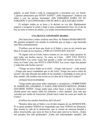 púlpito, se paró frente a toda la congregación y proclamó con voz fuerte:
”¡¡Quiero anunciarles que ESTOY SANO!!” ¡Sólo imagínense! ¡Todavía con
dolor y con las piernas hinchadas! ¡SIN EMBARGO SABIA EN SU
CORAZÓN Y LO CONFESABA CON SU BOCA, QUE ESTABA SANO!
El milagro estaba en su boca y lo declaró en voz alta. Rápidamente
empezó a recuperar la salud y llegó a estar completamente bien. En el día de
hoy no tiene ni rastros de artritis, y es usado extraordinariamente por Dios.
UNA BUENA CONFESIÓN DIARIA
¡Nos haría bien a todos confesar ante Dios, Su Palabra DIARIAMENTE!
Me gustaría compartir con ustedes la confesión que yo hago y sigo haciendo
ante Dios constantemente.
“Confieso con mi boca que Jesús es el Señor y creo en mi corazón que
Dios le levantó de los muertos, y POR LO TANTO SOY SALVO”.
“Si alguno está en Cristo, nueva criatura es; las cosas viejas pasaron; he
aquí todas son hechas nuevas. Yo estoy en Cristo. ¡SOY UNA NUEVA
CRIATURA! Las cosas viejas han pasado y todas son hechas nuevas. ¡Yo
estoy en Cristo! ¡Soy una NUEVA CRIATURA! Las cosas viejas han pasado
y todas han sido hechas nuevas”.
“!Tengo un nuevo Padre en el cielo! - ¡Tengo vida nueva! - ¡vida eterna!
- ¡Tengo una nueva ciudadanía que es del cielo! ¡Tengo una nueva esfera de
acción! ¡He sido liberado del poder de las tinieblas y trasladado al reino de su
Hijo amado! ¡Mi nombre está escrito en el Libro de la Vida del Cordero!”
¡TENGO NUEVO PODER!
“Tengo poder para pisar sobre serpientes y escorpiones y SOBRETODO
EL PODER DEL ENEMIGO ¡Y NADA, POR NINGÚN MOTIVO. ¡PODRÁ
HACERME DAÑO! ¡Tengo poder para echar fuera a todos los demonios!
¡Puedo poner mis manos sobre los enfermos y ellos sanarán! ¡Soy más que
vencedor por medio de Jesucristo! ¡Puedo hacer todas las cosas por medio de
Cristo!!
¡Confieso los muchos beneficios del Calvario!
“Bendice alma mía al Señor y no olvides ninguno de sus BENEFICIOS.
Él es quien perdona TODAS tus iniquidades que sana TODAS tus dolencias.
Que rescata tu vida de la destrucción, que te corona de amorosa bondad y
dulce misericordia, que sacia de bien tu boca para renovar tu fuerza. ¡Todos
mis pecados han sido perdonados! ¡Todas mis enfermedades sanadas! ¡Mi
 