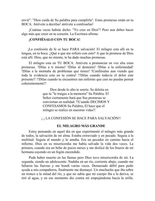 envié". "Dios cuida de Su palabra para cumplirla". Estas promesas están en tu
BOCA. Atrévete a decirlas! atrévete a confesarlas!
¡Cuántas veces habrás dicho: "Yo creo en Dios"! Pero aun debes hacer
algo más que creer en tu corazón. La Escritura afirma:
¡CONFIÉSALO CON TU BOCA!
¡La confesión de fe se hace PARA salvación! El milagro esta allí en tu
lengua, en tu boca. ¿Qué a que me refiero con esto? A que la promesa de Dios
está allí. Dios, que no miente, te ha dado muchas promesas.
El milagro esta en TU BOCA. Atrévete a pronunciar en voz alta estas
promesas. !Dilas a ti mismo! !Dilas al demonio! !Dilas a la enfermedad!
!Dilas a la montaña de problemas que tienes! !Confiésalas aun viendo que
toda la evidencia esta en tu contra! !!Dilas cuando todavía el dolor este
presente!! !!Dilas cuando tu encuentres tan enfermo que casi no puedas pensar
coherentemente!!
Dios desde lo alto te sonríe. Se deleita en
que tu "le traigas a la memoria" Su Palabra. El
Señor ciertamente hará que Sus promesas se
conviertan en realidad. !!Cuando DECIMOS Y
CONFESAMOS Su Palabra, El hace que el
milagro se realice en nuestras vidas!!
¡ ¡ LA CONFESIÓN SE HACE PARA SALVACIÓN!!
EL MILAGRO MÁS GRANDE
Estoy pensando en aquel día en que experimenté el milagro más grande
de todos, la salvación de mi alma. Estaba extraviado y en pecado. Seguía a la
multitud. Seguía al mundo y lo amaba. Era un pecador en camino hacia el
infierno. Dios en su misericordia me había salvado la vida dos veces. La
primera, cuando era un bebe de pocos meses y me deslicé de los brazos de mi
hermana cayendo en un fogón encendido.
Pude haber muerto en las llamas pero Dios tuvo misericordia de mí. La
segunda, siendo un adolescente. Nadaba en un río, corriente abajo, cuando me
faltaron las fuerzas y me hundí varias veces. Demasiado débil para pedir
ayuda a mis compañeros, finalmente me desmayé. Un muchacho que iba sobre
un tronco a la mitad del río, y que no sabía que mi cuerpo iba a la deriva, se
tiró al agua, y en ese momento dio contra mí empujándome hacia la orilla.
 