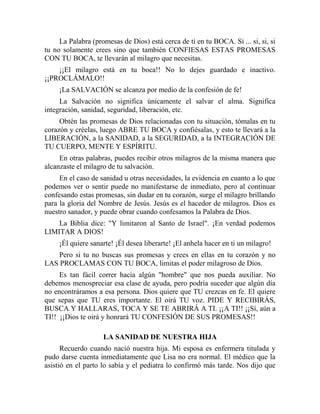 La Palabra (promesas de Dios) está cerca de tí en tu BOCA. Si ... si, si, si
tu no solamente crees sino que también CONFIESAS ESTAS PROMESAS
CON TU BOCA, te llevarán al milagro que necesitas.
¡¡El milagro está en tu boca!! No lo dejes guardado e inactivo.
¡¡PROCLÁMALO!!
¡La SALVACIÓN se alcanza por medio de la confesión de fe!
La Salvación no significa únicamente el salvar el alma. Significa
integración, sanidad, seguridad, liberación, etc.
Obtén las promesas de Dios relacionadas con tu situación, tómalas en tu
corazón y créelas, luego ABRE TU BOCA y confiésalas, y esto te llevará a la
LIBERACIÓN, a la SANIDAD, a la SEGURIDAD, a la INTEGRACIÓN DE
TU CUERPO, MENTE Y ESPÍRITU.
En otras palabras, puedes recibir otros milagros de la misma manera que
alcanzaste el milagro de tu salvación.
En el caso de sanidad u otras necesidades, la evidencia en cuanto a lo que
podemos ver o sentir puede no manifestarse de inmediato, pero al continuar
confesando estas promesas, sin dudar en tu corazón, surge el milagro brillando
para la gloria del Nombre de Jesús. Jesús es el hacedor de milagros. Dios es
nuestro sanador, y puede obrar cuando confesamos la Palabra de Dios.
La Biblia dice: "Y limitaron al Santo de Israel". ¡En verdad podemos
LIMITAR A DIOS!
¡Él quiere sanarte! ¡Él desea liberarte! ¡El anhela hacer en ti un milagro!
Pero si tu no buscas sus promesas y crees en ellas en tu corazón y no
LAS PROCLAMAS CON TU BOCA, limitas el poder milagroso de Dios.
Es tan fácil correr hacia algún "hombre" que nos pueda auxiliar. No
debemos menospreciar esa clase de ayuda, pero podría suceder que algún día
no encontráramos a esa persona. Dios quiere que TU crezcas en fe. El quiere
que sepas que TU eres importante. El oirá TU voz. PIDE Y RECIBIRÁS,
BUSCA Y HALLARAS, TOCA Y SE TE ABRIRÁ A TI. ¡¡A TI!! ¡¡Sí, aún a
TI!! ¡¡Dios te oirá y honrará TU CONFESIÓN DE SUS PROMESAS!!
LA SANIDAD DE NUESTRA HIJA
Recuerdo cuando nació nuestra hija. Mi esposa es enfermera titulada y
pudo darse cuenta inmediatamente que Lisa no era normal. El médico que la
asistió en el parto lo sabía y el pediatra lo confirmó más tarde. Nos dijo que
 