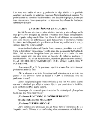 Lisa tuvo una lesión al nacer, y padecería de algo similar a la parálisis
cerebral. La chiquilla no tenía tono muscular. No tenía reflejos de succión. No
pudo levantar su cabeza de la almohada ni una fracción de pulgada, hasta que
tuvo cinco meses. Nunca pudo gatear. Lo único que logró hacer fue deslizarse
sentada por el suelo.
¡¡ NECESITÁBAMOS UN MILAGRO!!
Yo fui durante diecinueve años ministro bautista, y sin embargo sabía
muy poco sobre milagros de sanidad. Teníamos muy pocos conocimientos
sobre el poder milagroso de Dios. Los libros de mi biblioteca me enseñaban
que Dios enviaba las enfermedades para bendecirnos o enseñarnos buenas
lecciones. Yo había predicado que debíamos de ser muy cuidadosos al orar, y
siempre decir: "Si es tu voluntad".
No estaba bautizado en el Espíritu Santo entonces, pero Dios nos ayudó.
Cerré la biblioteca y me dediqué, yo solo, día a día, a escudriñar la Palabra de
Dios. Leí los cuatro Evangelios hasta que empecé a ver a Jesús. De esas
páginas surgió ante mis ojos como un hacedor de milagros, poderoso y
misericordioso. No era un Jesús bautista, metodista, presbiteriano o católico.
Era el HIJO DEL DIOS VIVIENTE QUE ES EL MISMO AYER, HOY Y
POR SIEMPRE.
¡¡Lo contemplé a Él. Su grandeza, superior a todos los conceptos que
pudiéramos tener de Él !!
¡¡No lo ví como a un Jesús denominacional, sino observé a un Jesús tan
grande y tan amoroso capaz de rodear a TODA la humanidad con sus
poderosos brazos!!
Leímos sus promesas para con nosotros una y otra vez. Nos dimos cuenta
que era el diablo el que afligía a nuestra hija, el que quería tenerla inválida,
pero también que Dios quería sanarla.
Oramos por ella pero nada parecía suceder. Se notaba igual. ¿Por qué no
hacía algo este Jesús maravilloso?
¡¡Estábamos LIMITANDO AL SANTO DE ISRAEL!!
¿Dónde estaba nuestro MILAGRO?
¡¡Estaba en NUESTRAS BOCAS!!
Claro, sabemos que el milagro está en Jesús, pero lo limitamos a El y a
Su poder cuando fallamos al no confesarlo y al no mantenernos en Su Palabra.
 