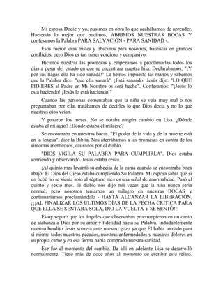 Mi esposa Dodie y yo, pusimos en obra lo que acabábamos de aprender.
Haciendo lo mejor que pudimos, ABRIMOS NUESTRAS BOCAS Y
confesamos la Palabra PARA SALVACIÓN - PARA SANIDAD -.
Esos fueron días tristes y obscuros para nosotros, bautistas en grandes
conflictos, pero Dios es tan misericordioso y compasivo.
Hicimos nuestras las promesas y empezamos a proclamarlas todos los
días a pesar del estado en que se encontrara nuestra hija. Declarábamos: "¡Y
por sus llagas ella ha sido sanada!" Le hemos impuesto las manos y sabemos
que la Palabra dice: "que ella sanará". ¡Está sanando! Jesús dijo: "LO QUE
PIDIERES al Padre en Mi Nombre os será hecho". Confesamos: "¡Jesús lo
está haciendo! ¡Jesús lo está haciendo!"
Cuando las personas comentaban que la niña se veía muy mal o nos
preguntaban por ella, tratábamos de decirles lo que Dios decía y no lo que
nuestros ojos veían.
Y pasaron los meses. No se notaba ningún cambio en Lisa. ¿Dónde
estaba el milagro? ¿Dónde estaba el milagro?
Se encontraba en nuestras bocas. "El poder de la vida y de la muerte está
en la lengua", dice la Biblia. Nos aferrábamos a las promesas en contra de los
síntomas mentirosos, causados por el diablo.
"DIOS VIGILA SU PALABRA PARA CUMPLIRLA". Dios estaba
sonriendo y observando. Jesús estaba cerca.
¡Al quinto mes levantó su cabecita de la cama cuando se encontraba boca
abajo! El Dios del Cielo estaba cumpliendo Su Palabra. Mi esposa sabía que si
un bebé no se sienta solo al séptimo mes es una señal de anormalidad. Pasó el
quinto y sexto mes. El diablo nos dijo mil veces que la niña nunca sería
normal, pero nosotros teníamos un milagro en nuestras BOCAS y
continuaríamos proclamándolo - HASTA ALCANZAR LA LIBERACIÓN.
¡¡¡AL FINALIZAR LOS ÚLTIMOS DÍAS DE LA FECHA CRITICA PARA
QUE ELLA SE SENTARA SOLA, DIO LA VUELTA Y SE SENTÓ!!!
Estoy seguro que los ángeles que observaban prorrumpieron en un canto
de alabanza a Dios por su amor y fidelidad hacia su Palabra. Indudablemente
nuestro bendito Jesús sonreía ante nuestro gozo ya que El había tomado para
sí mismo todos nuestros pecados, nuestras enfermedades y nuestros dolores en
su propia carne y en esa forma había comprado nuestra sanidad.
Ese fue el momento del cambio. De allí en adelante Lisa se desarrolló
normalmente. Tiene más de doce años al momento de escribir este relato.
 