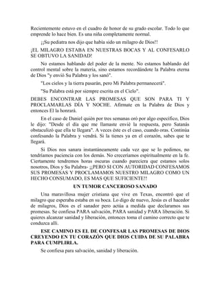 Recientemente estuvo en el cuadro de honor de su grado escolar. Todo lo que
emprende lo hace bien. Es una niña completamente normal.
¡¡Su pediatra nos dijo que había sido un milagro de Dios!!
¡EL MILAGRO ESTABA EN NUESTRAS BOCAS Y AL CONFESARLO
SE OBTUVO LA SANIDAD!
No estamos hablando del poder de la mente. No estamos hablando del
control mental sobre la materia, sino estamos recordándote la Palabra eterna
de Dios "y envió Su Palabra y los sanó".
"Los cielos y la tierra pasarán, pero Mi Palabra permanecerá".
"Su Palabra está por siempre escrita en el Cielo".
DEBES ENCONTRAR LAS PROMESAS QUE SON PARA TI Y
PROCLAMARLAS DÍA Y NOCHE. Afírmate en la Palabra de Dios y
entonces El la honrará.
En el caso de Daniel quién por tres semanas oró por algo específico, Dios
le dijo: "Desde el día que me llamaste envié la respuesta, pero Satanás
obstaculizó que ella te llegara". A veces éste es el caso, cuando oras. Continúa
confesando la Palabra y vendrá. Si la tienes ya en el corazón, sabes que te
llegará.
Si Dios nos sanara instantáneamente cada vez que se lo pedimos, no
tendríamos paciencia con los demás. No creceríamos espiritualmente en la fe.
Ciertamente tendremos horas oscuras cuando pareciera que estamos solos
nosotros, Dios y Su Palabra- ¡¡PERO SI CON AUTORIDAD CONFESAMOS
SUS PROMESAS Y PROCLAMAMOS NUESTRO MILAGRO COMO UN
HECHO CONSUMADO, ES MAS QUE SUFICIENTE!!
UN TUMOR CANCEROSO SANADO
Una maravillosa mujer cristiana que vive en Texas, encontró que el
milagro que esperaba estaba en su boca. Lo digo de nuevo, Jesús es el hacedor
de milagros, Dios es el sanador pero actúa a medida que declaramos sus
promesas. Se confiesa PARA salvación, PARA sanidad y PARA liberación. Si
quieres alcanzar sanidad y liberación, entonces toma el camino correcto que te
conduzca allí.
ESE CAMINO ES EL DE CONFESAR LAS PROMESAS DE DIOS
CREYENDO EN TU CORAZÓN QUE DIOS CUIDA DE SU PALABRA
PARA CUMPLIRLA.
Se confiesa para salvación, sanidad y liberación.
 