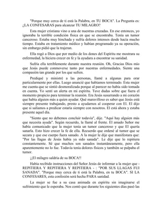 "Porque muy cerca de ti está la Palabra, en TU BOCA". La Pregunta es:
¿LA CONFESARAS para alcanzar TU MILAGRO?
Esta mujer cristiana vino a una de nuestras cruzadas. En ese entonces, yo
ignoraba la terrible condición física en que se encontraba. Tenía un tumor
canceroso. Estaba muy hinchada y sufría dolores intensos desde hacía mucho
tiempo. Estaba en tratamiento médico y habían programado ya su operación,
sin embargo pidió que la trajeran.
Ella rogó a Dios que por medio de los dones del Espíritu me mostrara su
enfermedad, la hiciera crecer en fe y la ayudara a encontrar su sanidad.
Sufría ella terriblemente durante nuestra reunión. Oh, Gracias Dios mío
que Jesús puede conmoverse tanto por nuestras enfermedades. Siente una
compasión tan grande por los que sufren.
Prediqué y ministré a las personas, llamé a algunas para orar
particularmente por ellas. Luego anuncié que habíamos terminado. Esta mujer
me cuenta que se sintió desmoralizada porque al parecer no había sido tomada
en cuenta. Yo sentí un alerta en mi espíritu. Tuve dudas sobre que fuera el
momento propicio para terminar la reunión. Era Jesús susurrando a mi corazón
que había alguien más a quien ayudar. Qué maravilloso es saber que Jesús está
siempre presente trabajando, presto a ayudarnos al cooperar con El. El dijo
que si salíamos a predicar estaría siempre con nosotros. El está ahora y estaba
presente aquel día.
"Siento que no debemos concluir todavía", dije. "Aquí hay alguien más
que necesita ayuda". Según recuerdo, la llamé al frente. El amado Señor me
había comunicado que la mujer tenía un tumor canceroso y que El quería
sanarla. Esto hizo crecer la fe de ella. Recuerdo que ordené al tumor que se
secara y que ese cuerpo fuera sanado. A la mujer le dije que manifestara que:
"Por las llagas de Jesús había ya sido sanada". Le dije que lo repitiera
constantemente. Sé que muchos son sanados instantáneamente, pero ella
aparentemente no lo fue. Todavía tenía dolores físicos y también se palpaba el
tumor.
¡¡El milagro saldría de su BOCA!!
Había recibido instrucciones del Señor Jesús de informar a la mujer que -
REPITIERA Y REPITIERA Y REPITIERA - : "POR SUS LLAGAS FUI
SANADA". "Porque muy cerca de ti está la Palabra, en tu BOCA". SI LA
CONFESARES, esta confesión será hecha PARA sanidad.
La mujer se fue a su casa animada en espíritu sin imaginarse el
sufrimiento que le esperaba. Nos contó que durante los siguientes días pasó las
 