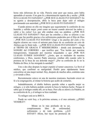 horas más dolorosas de su vida. Parecía estar peor que nunca, pero había
aprendido el secreto. Con gran fe y determinación repetía día y noche: ¡¡POR
SUS LLAGAS FUI SANADA!! ¡¡¡POR SUS LLAGAS FUI SANADA!!! En
su agonía y desesperación, abría la boca para dejar salir el milagro
proclamando con autoridad ¡¡¡POR SUS LLAGAS FUI SANADA!!!
Cuando pienso en ello me imagino que seguramente la confesión de esa
humilde y sufrida mujer ¡sonó como un trueno cuando atravesó las nubes y
subió a los cielos! Los que allá estaban oían sus palabras ¡¡¡POR SUS
LLAGAS FUI SANADA!!! Pasó por las estrellas y ellas se unieron a ese
canto que fue posible gracias a los sufrimientos padecidos por el Hijo de Dios
- ¡POR SUS LLAGAS FUI SANADA! Llegó a las puertas del cielo y los
ángeles alzaron sus voces al unísono para hacer de su confesión un coro de
Aleluya que lo llenó todo. - ¡¡¡POR SUS LLAGAS FUI SANADA!!! - Llegó
al TRONO DE GRACIA Y MISERICORDIA - donde está derramada la
SANGRE del CORDERO - que testifica que: "Fue herido por nuestras
transgresiones, traspasado por nuestras iniquidades y que ¡POR SUS
LLAGAS FUIMOS SANADOS!". ¡¡Jesús, que es mediador de nuestras
confesiones, y Dios, nuestro Padre amoroso, estaban allá cuando salió la
promesa de la boca de esa dolorida mujer!! ¡¡Por su confesión de fe en la
Palabra de Dios, le fue otorgada la sanidad!!
Uno o dos días después la mujer expulsó el tumor canceroso. Lo llevó al
médico, que confirmó su malignidad. Perdió peso rápidamente hasta
convertirse en una mujer normal. Hoy, después de muchos años, continúa sana
y sirviendo a Dios.
Recientemente estuvo en una de nuestras reuniones, haciendo crecer en
fe a la congregación, al relatar la historia que acabo de contarles.
Indudablemente, el diablo hubiera querido robar a aquella mujer su
milagro, y sí sólo hubiera podido cerrarle la boca lo hubiera hecho. Porque él
sabía que el milagro estaba allí, en su boca. Pero ella se aferró a la Palabra, en
su confesión de fe, y el milagro se hizo realidad.
Tu milagro está en tu BOCA.
Puede no venir hoy, o la próxima semana, o el mes entrante, ¡¡¡PERO
VENDRÁ!!!
Mírate en lo más profundo de tu ser,
completamente libre de enfermedad,
sufrimiento y de todo problema, ¡¡¡LO
ESTAS!!! Ahora, haz tuyas las promesas de
 