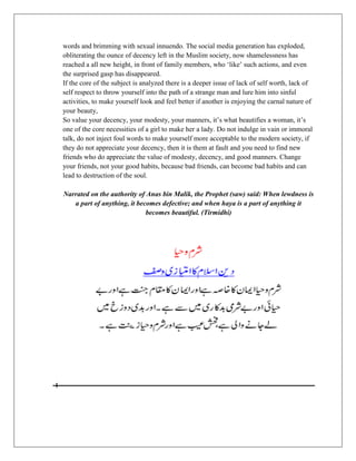 words and brimming with sexual innuendo. The social media generation has exploded,
obliterating the ounce of decency left in the Muslim society, now shamelessness has
reached a all new height, in front of family members, who „like‟ such actions, and even
the surprised gasp has disappeared.
If the core of the subject is analyzed there is a deeper issue of lack of self worth, lack of
self respect to throw yourself into the path of a strange man and lure him into sinful
activities, to make yourself look and feel better if another is enjoying the carnal nature of
your beauty,
So value your decency, your modesty, your manners, it‟s what beautifies a woman, it‟s
one of the core necessities of a girl to make her a lady. Do not indulge in vain or immoral
talk, do not inject foul words to make yourself more acceptable to the modern society, if
they do not appreciate your decency, then it is them at fault and you need to find new
friends who do appreciate the value of modesty, decency, and good manners. Change
your friends, not your good habits, because bad friends, can become bad habits and can
lead to destruction of the soul.

Narrated on the authority of Anas bin Malik, the Prophet (saw) said: When lewdness is
   a part of anything, it becomes defective; and when haya is a part of anything it
                             becomes beautiful. (Tirmidhi)
 