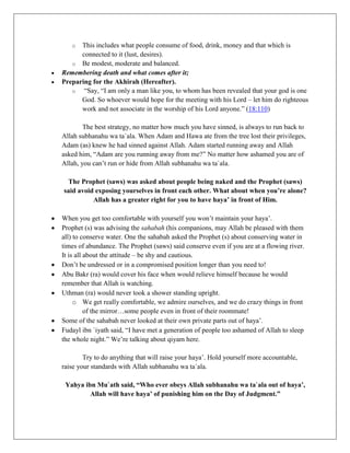 o  This includes what people consume of food, drink, money and that which is
      connected to it (lust, desires).
   o Be modest, moderate and balanced.
Remembering death and what comes after it;
Preparing for the Akhirah (Hereafter).
   o   “Say, “I am only a man like you, to whom has been revealed that your god is one
      God. So whoever would hope for the meeting with his Lord – let him do righteous
      work and not associate in the worship of his Lord anyone.” (18:110)

        The best strategy, no matter how much you have sinned, is always to run back to
Allah subhanahu wa ta`ala. When Adam and Hawa ate from the tree lost their privileges,
Adam (as) knew he had sinned against Allah. Adam started running away and Allah
asked him, “Adam are you running away from me?” No matter how ashamed you are of
Allah, you can‟t run or hide from Allah subhanahu wa ta`ala.

  The Prophet (saws) was asked about people being naked and the Prophet (saws)
said avoid exposing yourselves in front each other. What about when you’re alone?
          Allah has a greater right for you to have haya’ in front of Him.

When you get too comfortable with yourself you won‟t maintain your haya‟.
Prophet (s) was advising the sahabah (his companions, may Allah be pleased with them
all) to conserve water. One the sahabah asked the Prophet (s) about conserving water in
times of abundance. The Prophet (saws) said conserve even if you are at a flowing river.
It is all about the attitude – be shy and cautious.
Don‟t be undressed or in a compromised position longer than you need to!
Abu Bakr (ra) would cover his face when would relieve himself because he would
remember that Allah is watching.
Uthman (ra) would never took a shower standing upright.
     o We get really comfortable, we admire ourselves, and we do crazy things in front
          of the mirror…some people even in front of their roommate!
Some of the sahabah never looked at their own private parts out of haya‟.
Fudayl ibn `iyath said, “I have met a generation of people too ashamed of Allah to sleep
the whole night.” We‟re talking about qiyam here.

        Try to do anything that will raise your haya‟. Hold yourself more accountable,
raise your standards with Allah subhanahu wa ta`ala.

 Yahya ibn Mu`ath said, “Who ever obeys Allah subhanahu wa ta`ala out of haya’,
         Allah will have haya’ of punishing him on the Day of Judgment.”
 
