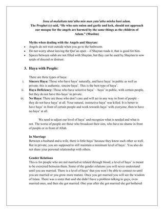 Inna al-malaikata tata’atha min man yata’atha minha bani adam.
        The Prophet (s) said, “He who eats onion and garlic and leek, should not approach
           our mosque for the angels are harmed by the same things as the children of
                                        Adam.” (Muslim)

       Myths when dealing with the Angels and Shaytan:
       Angels do not wait outside when you go to the bathroom.
       Do not worry about leaving the Qur‟an open – if Shaytan reads it, that is good for him.
       Spaces between salah are not filled with Shaytan, but they can be used by Shaytan to sow
       seeds of discord or distrust.

    3. Haya with People:

       There are three types of haya:
  i.   Sincere Haya: Those who have haya‟ naturally, and have haya‟ in public as well as
       private; this is authentic, sincere haya‟. This is the best type of haya‟.
ii.    Haya Deficiency: Those who have selective haya‟ – haya‟ in public, with certain people,
       but they do not have this haya‟ in private.
iii.   No Haya: There are those who don‟t care and will act in any way in front of people –
       they do not have haya‟ at all. Your natural, instinctive haya‟ was killed. It is better to
       have haya‟ in front of certain people and work towards haya‟ with everyone, then to have
       no haya‟ at all.

              We need to adjust our level of haya‟ and recognize what is needed and what is
       not. The worse of people are those who broadcast their sins, who have no shame in front
       of people or in front of Allah.

       In Marriage
       Between a husband and a wife, there is little haya‟ because they know each other so well.
       But in private, you are supposed to still maintain a minimum level of haya‟. You also do
       not share your personal relationship with others.

       Gender Relations
       This is for people who are not married or related through blood; a level of haya‟ is meant
       to be exercised between them. Some of the gender relations you will never understand
       until you are married. There is a level of haya‟ that you won‟t be able to connect to until
       you are married or you grow more mature. Once you get married you will see the wisdom
       of Islam. There was a sister that said she didn‟t have a problem talking to guys, even
       married ones, and then she got married. One year after she got married she got bothered
 