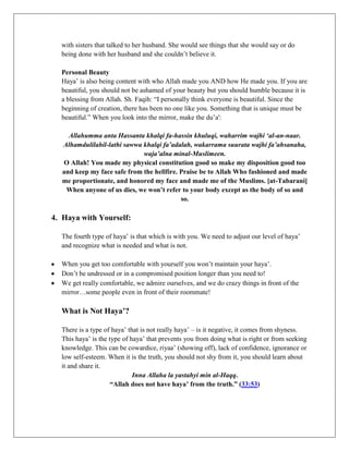 with sisters that talked to her husband. She would see things that she would say or do
  being done with her husband and she couldn‟t believe it.

  Personal Beauty
  Haya‟ is also being content with who Allah made you AND how He made you. If you are
  beautiful, you should not be ashamed of your beauty but you should humble because it is
  a blessing from Allah. Sh. Faqih: “I personally think everyone is beautiful. Since the
  beginning of creation, there has been no one like you. Something that is unique must be
  beautiful.” When you look into the mirror, make the du‟a':

    Allahumma anta Hassanta khalqi fa-hassin khuluqi, waharrim wajhi ‘al-an-naar.
  Alhamdulilahil-lathi sawwa khalqi fa’adalah, wakarrama suurata wajhi fa’ahsanaha,
                             waja’alna minal-Muslimeen.
  O Allah! You made my physical constitution good so make my disposition good too
  and keep my face safe from the hellfire. Praise be to Allah Who fashioned and made
  me proportionate, and honored my face and made me of the Muslims. [at-Tabarani]
   When anyone of us dies, we won’t refer to your body except as the body of so and
                                           so.

4. Haya with Yourself:

  The fourth type of haya‟ is that which is with you. We need to adjust our level of haya‟
  and recognize what is needed and what is not.

  When you get too comfortable with yourself you won‟t maintain your haya‟.
  Don‟t be undressed or in a compromised position longer than you need to!
  We get really comfortable, we admire ourselves, and we do crazy things in front of the
  mirror…some people even in front of their roommate!

  What is Not Haya’?

  There is a type of haya‟ that is not really haya‟ – is it negative, it comes from shyness.
  This haya‟ is the type of haya‟ that prevents you from doing what is right or from seeking
  knowledge. This can be cowardice, riyaa‟ (showing off), lack of confidence, ignorance or
  low self-esteem. When it is the truth, you should not shy from it, you should learn about
  it and share it.
                             Inna Allaha la yastahyi min al-Haqq.
                     “Allah does not have haya’ from the truth.” (33:53)
 