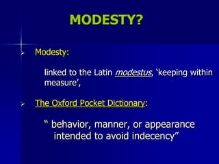 MODESTY?Modesty:         linked to the Latin modestus, ‘keeping within         measure’,The Oxford Pocket Dictionary:“ behavior, manner, or appearance           intended to avoid indecency”
