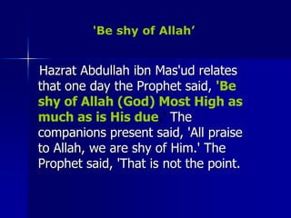 'Be shy of Allah’   Hazrat Abdullah ibn Mas'ud relates that one day the Prophet said, 'Be shy of Allah (God) Most High as much as is His due.' The companions present said, 'All praise to Allah, we are shy of Him.' The Prophet said, 'That is not the point. 