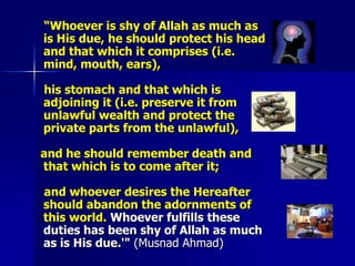     “Whoever is shy of Allah as much as is His due, he should protect his head and that which it comprises (i.e. mind, mouth, ears),    his stomach and that which is adjoining it (i.e. preserve it from unlawful wealth and protect the private parts from the unlawful),   and he should remember death and that which is to come after it;     and whoever desires the Hereafter should abandon the adornments of this world. Whoever fulfills these duties has been shy of Allah as much as is His due.'" (Musnad Ahmad)
