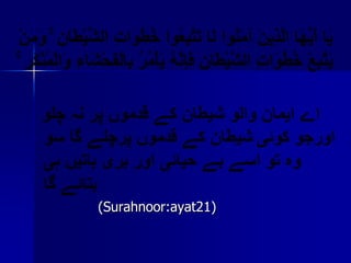 يَا أَيُّهَا الَّذِينَ آمَنُوا لَا تَتَّبِعُوا خُطُوَاتِ الشَّيْطَانِ ۚ وَمَنْيَتَّبِعْ خُطُوَاتِ الشَّيْطَانِ فَإِنَّهُ يَأْمُرُ بِالْفَحْشَاءِ وَالْمُنْكَرِ ۚاے ایمان والو شیطان کے قدموں پر نہ چلو اورجو کوئیشیطان کے قدموں پرچلے گا سو وہ تو اسے بے حیائی اور بری باتیں ہی بتائے گا                (Surahnoor:ayat21)