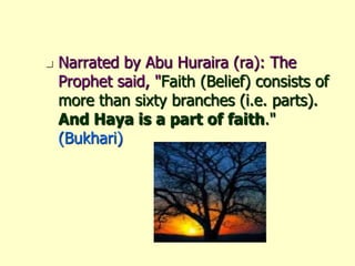 Narrated by Abu Huraira (ra): The Prophet said, "Faith (Belief) consists of more than sixty branches (i.e. parts). And Haya is a part of faith."(Bukhari)