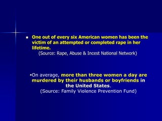 One out of every six American women has been the victim of an attempted or completed rape in her lifetime.(Source: Rape, Abuse & Incest National Network) On average, more than three women a day are murdered by their husbands or boyfriends in the United States.(Source: Family Violence Prevention Fund) Intimate partner violence is the leading cause of injury to women. It affects 1-3 million women a year in the U.S., making it more common than muggings, stranger rapes and car accidents combined.     (Source: Frisso JA et al., 1996. Tjaden P, Thoennes N, 1998) Sexual violence starts very early in life. More than half of all rapes of women (54%) occur before age 18; 22% of these rapes occur before age 12.(Source: Tjaden and Thoennes, 2000) 