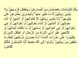 اور ایمان والیوں سے کہہ دو کہ اپنینگاہ نیچی رکھیںاور اپنیعصمت کی حفاظت کریں اور اپنی زینت کو ظاہر نہ کریںمگر جو جگہ اس میں سے کھلی رہتی ہےاوراپنے دوپٹے اپنے سینوں پر ڈالے رکھیںاوراپنی زینت ظاہر نہ کریں مگر اپنے خاوندوں پر یا اپنے باپ یا خاوند کے باپ یا اپنے بھائیوں یا بھتیجوں یا بھانجوں پر یا اپنی عورتوں پر یا اپنے غلاموں پر یا ان خدمت گاروں پر جنہیں عورت کی حاجت نہیں یا ان لڑکوں پر جو عورتوں کی پردہ کی چیزوں سے واقف نہیں اور اپنے پاؤں زمین پر زور سے نہ ماریں کہ ان کا مخفی زیور معلوم ہوجائےاوراے مسلمانو تم سب الله کے سامنے توبہ کرو تاکہ تم نجات پاؤ(surahnoor verse31).