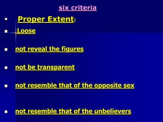 six criteria:     1-Extent:                   The first criterion is the extent of the body that should be covered, it is called satrThe code of Satr       This is different for men and women.For maleThe extent of covering obligatory on the male is to cover the body at least from the navel to the knees.For women, the extent of covering obligatory is to cover the complete body except the face and the hands up to the wrist.