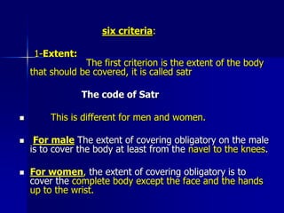 Muslim women's satr/dress codeNarrated Aisha, Ummul Mu'minin: "Asma bint Abu Bakr entered upon the Apostle of Allah while she was wearing thin clothes. The Apostle of Allah turned his attention from her.   He said: ‘O Asma',when a woman reaches the age of menstruation, it does not suit her that she displays her parts of body except this and this,’ and he pointed to her face and hands." (Sunnan Abu Dawud 32:4092)