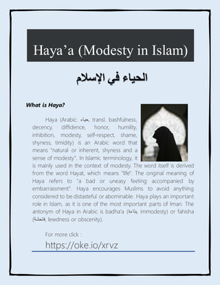 What is Haya?
Haya (Arabic: ‫حياء‬, transl. bashfulness,
decency, diffidence, honor, humility,
inhibition, modesty, self-respect, shame,
shyness, timidity) is an Arabic word that
means "natural or inherent, shyness and a
sense of modesty". In Islamic terminology, it
is mainly used in the context of modesty. The word itself is derived
from the word Hayat, which means "life". The original meaning of
Haya refers to "a bad or uneasy feeling accompanied by
embarrassment". Haya encourages Muslims to avoid anything
considered to be distasteful or abominable. Haya plays an important
role in Islam, as it is one of the most important parts of Iman. The
antonym of Haya in Arabic is badha'a ( ‫بذاء‬
‫ة‬ , immodesty) or fahisha
(‫فاحشة‬, lewdness or obscenity).
For more click :
https://oke.io/xrvz
Haya’a (Modesty in Islam)
‫الحياء‬
‫في‬
‫اإلسالم‬
 