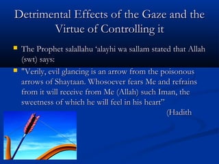 Detrimental Effects of the Gaze and the
Virtue of Controlling it




The Prophet salallahu ‘alayhi wa sallam stated that Allah
(swt) says:
"Verily, evil glancing is an arrow from the poisonous
arrows of Shaytaan. Whosoever fears Me and refrains
from it will receive from Me (Allah) such Iman, the
sweetness of which he will feel in his heart”
(Hadith
Qudsi)

 